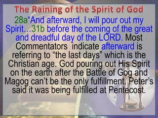 28a“And afterward, I will pour out my
Spirit…31b before the coming of the great
   and dreadful day of the LORD. Most
   Commentators indicate afterward is
  referring to “the last days” which is the
 Christian age. God pouring out His Spirit
 on the earth after the Battle of Gog and
Magog can‟t be the only fulfillment. Peter‟s
  said it was being fulfilled at Pentecost.
 