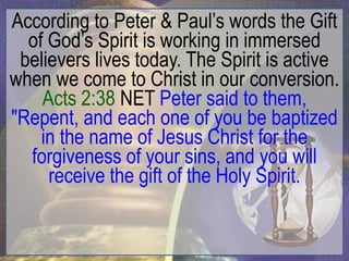 According to Peter & Paul‟s words the Gift
  of God‟s Spirit is working in immersed
 believers lives today. The Spirit is active
when we come to Christ in our conversion.
    Acts 2:38 NET Peter said to them,
"Repent, and each one of you be baptized
    in the name of Jesus Christ for the
  forgiveness of your sins, and you will
     receive the gift of the Holy Spirit.
 