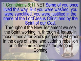 1 Corinthians 6:11 NET Some of you once
  lived this way. But you were washed, you
   were sanctified, you were justified in the
 name of the Lord Jesus Christ and by the
                 Spirit of our God.
    Throughout the New Testament we see
   the Spirit working in, through & for us. In
those times after God‟s judgment, whether
 in the days of Israel and Judah‟s rebellion
      or in the time known as the Second
                      Coming
 