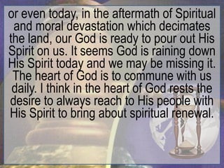 or even today, in the aftermath of Spiritual
 and moral devastation which decimates
the land, our God is ready to pour out His
Spirit on us. It seems God is raining down
His Spirit today and we may be missing it.
 The heart of God is to commune with us
 daily. I think in the heart of God rests the
desire to always reach to His people with
His Spirit to bring about spiritual renewal.
 