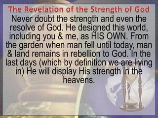 Never doubt the strength and even the
  resolve of God. He designed this world,
 including you & me, as HIS OWN. From
the garden when man fell until today, man
 & land remains in rebellion to God. In the
last days (which by definition we are living
    in) He will display His strength in the
                   heavens.
 
