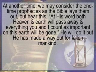 At another time, we may consider the end-
  time prophecies as the Bible lays them
    out, but hear this, “At His word both
     Heaven & earth will pass away &
 everything you and I count as important
on this earth will be gone.” He will do it but
     He has made a way out for fallen
                   mankind.
 