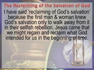 I have said „reclaiming of God‟s salvation‟
   because the first man & woman knew
 God‟s salvation only to walk away from it
 in their selfish rebellion. Jesus came that
   we might regain and reclaim what God
  intended for us in the beginning of time.
 