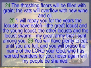 24 The threshing floors will be filled with
 grain; the vats will overflow with new wine
                     and oil.
     25 “I will repay you for the years the
 locusts have eaten—the great locust and
the young locust, the other locusts and the
  locust swarm—my great army that I sent
among you. 26 You will have plenty to eat,
   until you are full, and you will praise the
    name of the LORD your God, who has
 worked wonders for you; never again will
            my people be shamed.
 
