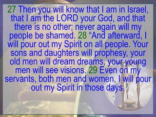 27 Then you will know that I am in Israel,
  that I am the LORD your God, and that
   there is no other; never again will my
 people be shamed. 28 “And afterward, I
 will pour out my Spirit on all people. Your
  sons and daughters will prophesy, your
  old men will dream dreams, your young
    men will see visions. 29 Even on my
servants, both men and women, I will pour
         out my Spirit in those days.
 