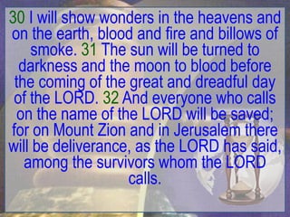 30 I will show wonders in the heavens and
on the earth, blood and fire and billows of
    smoke. 31 The sun will be turned to
  darkness and the moon to blood before
 the coming of the great and dreadful day
 of the LORD. 32 And everyone who calls
  on the name of the LORD will be saved;
for on Mount Zion and in Jerusalem there
will be deliverance, as the LORD has said,
   among the survivors whom the LORD
                   calls.
 