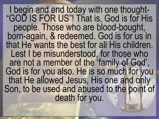 I begin and end today with one thought-
“GOD IS FOR US”! That is, God is for His
   people. Those who are blood-bought,
 born-again, & redeemed. God is for us in
that He wants the best for all His children.
  Lest I be misunderstood, for those who
 are not a member of the „family of God‟,
God is for you also. He is so much for you
 that He allowed Jesus, His one and only
Son, to be used and abused to the point of
               death for you.
 