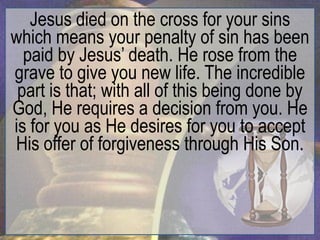 Jesus died on the cross for your sins
which means your penalty of sin has been
  paid by Jesus‟ death. He rose from the
grave to give you new life. The incredible
 part is that; with all of this being done by
God, He requires a decision from you. He
is for you as He desires for you to accept
His offer of forgiveness through His Son.
 