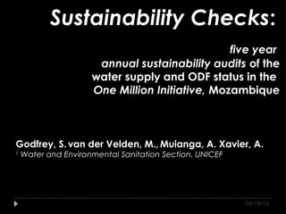 Sustainability Checks:
                                                five year
                      annual sustainability audits of the
                     water supply and ODF status in the
                     One Million Initiative, Mozambique



Godfrey, S. van der Velden, M., Muianga, A. Xavier, A.
1
    Water and Environmental Sanitation Section, UNICEF




                                                         04/18/13
 