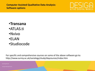 @DesDigitalWorld
#designandthedigitalworld
Computer Assisted Qualitative Data Analysis:
Software options
•Transana
•ATLAS.ti
•Nvivo
•ELAN
•Studiocode
For specific and comprehensive courses on some of the above software go to:
http://www.surrey.ac.uk/sociology/study/daycourses/index.htm
 