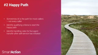 Confidential & Proprietary
©SmartAction | 6
#2 Happy Path
• Sometimes AI is the path for most callers
– not every caller
• Identify qualifying criteria to start the
happy path
• Identify handling rules for live agent
transfer after self-service has initiated
 