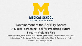 Development of the SaFETy Score:
A Clinical Screening Tool for Predicting Future
Firearm Violence Risk
Jason Goldstick, PhD; Patrick M. Carter MD; Maureen A. Walton MPH PhD; Linda
L. Dahlberg, PhD; Steven A. Sumner, MD, MSc; Marc A. Zimmerman PhD;
Rebecca M. Cunningham, MD
 