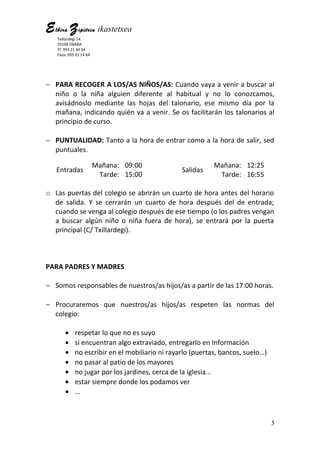 Elbira Zipitria ikastetxea
Txillardegi 14
20108 OBABA
Tf: 993 21 44 04
Faxa: 993 31 14 64
− PARA RECOGER A LOS/AS NIÑOS/AS: Cuando vaya a venir a buscar al
niño o la niña alguien diferente al habitual y no lo conozcamos,
avisádnoslo mediante las hojas del talonario, ese mismo día por la
mañana, indicando quién va a venir. Se os facilitarán los talonarios al
principio de curso.
− PUNTUALIDAD: Tanto a la hora de entrar como a la hora de salir, sed
puntuales.
Entradas
Mañana: 09:00
Salidas
Mañana: 12:25
Tarde: 15:00 Tarde: 16:55
o Las puertas del colegio se abrirán un cuarto de hora antes del horario
de salida. Y se cerrarán un cuarto de hora después del de entrada;
cuando se venga al colegio después de ese tiempo (o los padres vengan
a buscar algún niño o niña fuera de hora), se entrará por la puerta
principal (C/ Txillardegi).
PARA PADRES Y MADRES
− Somos responsables de nuestros/as hijos/as a partir de las 17:00 horas.
− Procuraremos que nuestros/as hijos/as respeten las normas del
colegio:
• respetar lo que no es suyo
• si encuentran algo extraviado, entregarlo en Información
• no escribir en el mobiliario ni rayarlo (puertas, bancos, suelo…)
• no pasar al patio de los mayores
• no jugar por los jardines, cerca de la iglesia...
• estar siempre donde los podamos ver
• …
5
 