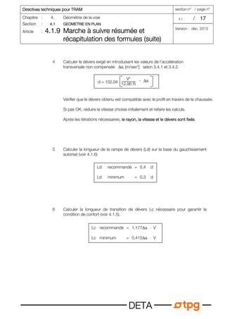 Dir
Dir
Dir
Directives techniques pour TRAM
ectives techniques pour TRAM
ectives techniques pour TRAM
ectives techniques pour TRAM section n° / page n°
Chapitre : 4. Géométrie de la voie 4.1 / 17
17
17
17
Section : 4.1
4.1
4.1
4.1 GEOMETRIE EN PLAN
GEOMETRIE EN PLAN
GEOMETRIE EN PLAN
GEOMETRIE EN PLAN
Article : 4.1.9
4.1.9
4.1.9
4.1.9 Marche à suivre résumée et
Marche à suivre résumée et
Marche à suivre résumée et
Marche à suivre résumée et
récapitulation des formules (suite)
récapitulation des formules (suite)
récapitulation des formules (suite)
récapitulation des formules (suite)
Version : déc. 2013
D
D
D
DE
E
E
ET
T
T
TA
A
A
A
4 Calculer le dévers exigé en introduisant les valeurs de l’accélération
transversale non compensée ∆ar [m/sec2
] selon 3.4.1 et 3.4.2.
Vérifier que le dévers obtenu est compatible avec le profil en travers de la chaussée.
Si pas OK, réduire la vitesse choisie initialement et refaire les calculs.
Après les itérations nécessaires, le rayon, la vitesse et le dévers sont fixés
le rayon, la vitesse et le dévers sont fixés
le rayon, la vitesse et le dévers sont fixés
le rayon, la vitesse et le dévers sont fixés.
5 Calculer la longueur de la rampe de dévers (Ld) sur la base du gauchissement
autorisé (voir 4.1.6)
6 Calculer la longueur de transition de dévers Lc nécessaire pour garantir la
condition de confort (voir 4.1.5).
Ld recommandé = 0,4 d
Ld minimum = 0,3 d
Lc recommandé = 1,177∆ar ⋅ V
Lc minimum = 0,415∆ar ⋅ V
V2
12,96 R
d = 102,04 - ∆ar
 