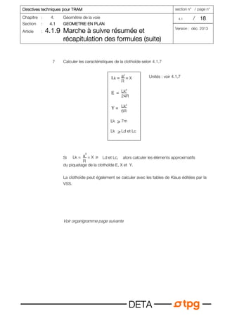 Directives tec
Directives tec
Directives tec
Directives techniques pour TRAM
hniques pour TRAM
hniques pour TRAM
hniques pour TRAM section n° / page n°
Chapitre : 4. Géométrie de la voie 4.1 / 18
18
18
18
Section : 4.1
4.1
4.1
4.1 GEOMETRIE EN PLAN
GEOMETRIE EN PLAN
GEOMETRIE EN PLAN
GEOMETRIE EN PLAN
Article : 4.1.9
4.1.9
4.1.9
4.1.9 Marche à suivre résumée et
Marche à suivre résumée et
Marche à suivre résumée et
Marche à suivre résumée et
récapitulation des formules (suite)
récapitulation des formules (suite)
récapitulation des formules (suite)
récapitulation des formules (suite)
Version : déc. 2013
D
D
D
DE
E
E
ET
T
T
TA
A
A
A
7 Calculer les caractéristiques de la clothoïde selon 4.1.7
Unités : voir 4.1.7
Si Ld et Lc, alors calculer les éléments approximatifs
du piquetage de la clothoïde E, X et Y.
La clothoïde peut également se calculer avec les tables de Klaus éditées par la
VSS.
Voir organigramme page suivante
a2
R
Lk2
24R
Lk2
6R
Lk 7m
Lk Ld et Lc
Lk =
E =
= X
Y =
ኑ
ኑ
a2
R
Lk = = X ኑ
 