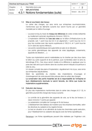 Directives techniques pour TRAM
Directives techniques pour TRAM
Directives techniques pour TRAM
Directives techniques pour TRAM section n° / page n°
Chapitre : 4. Géométrie de la voie 4.3 / 2
2
2
2
Section : 4.3
4.3
4.3
4.3 IMPLANTATIONS
IMPLANTATIONS
IMPLANTATIONS
IMPLANTATIONS
Article : 4.3.1
4.3.1
4.3.1
4.3.1 Notions fondamentales (suite)
Notions fondamentales (suite)
Notions fondamentales (suite)
Notions fondamentales (suite) Version : déc. 2013
D
D
D
DE
E
E
ET
T
T
TA
A
A
A
1.5
1.5
1.5
1.5 Mise en soumission des travaux
Mise en soumission des travaux
Mise en soumission des travaux
Mise en soumission des travaux
Le cahier des charges, qui sera remis aux entreprises soumissionnaires,
mentionnera que les éléments suivants leur seront fournis par un géomètre
mandaté par le maître d'ouvrage:
- La pose le long du tracé de niveaux de références
niveaux de références
niveaux de références
niveaux de références de cotes rondes (rattachés
au nivellement cantonal), équidistants d'environ 100,0 m.
- L'implantation définitive de l'axe des voies
l'axe des voies
l'axe des voies
l'axe des voies sur le béton d'infrastructure ou de
propreté, soit: 1 point tous les 6,0 m en alignement, 1 point tous les 4,0 m
pour les courbes avec des rayons supérieures à 100,0 m, et 1 point tous les
3,0 m dans les rayons inférieurs.
- Les points caractéristiques de la géométrie en plan et en élévation.
- Les points géométriques des appareils de voies (aiguillages, croisements,
appareils de dilatation, …).
Toutes ces implantations seront matérialisées sur le chantier par des clous dans
le béton (ou autre support) et de la peinture, puis numérotées selon le sens du
kilométrage (P.K.). Ces clous seront nivelés et la différence à appliquer pour la
pose des rails ainsi que le dévers dans les courbes seront indiqués à la peinture à
côté du clou.
Un dossier complet des plans d'implantation, régulièrement mis à jour, sera remis
aux entreprises adjudicataires.
Selon les spécificités du chantier, des implantations d'ouvrages et
d'aménagement de voirie peuvent être prévues dans le cahier des charges.
La conservation des points impla
La conservation des points impla
La conservation des points impla
La conservation des points implantés est de la responsabilité de l'entreprise et
ntés est de la responsabilité de l'entreprise et
ntés est de la responsabilité de l'entreprise et
ntés est de la responsabilité de l'entreprise et
leurs rétablissements éventuels lui seront facturés, de même que toutes les
leurs rétablissements éventuels lui seront facturés, de même que toutes les
leurs rétablissements éventuels lui seront facturés, de même que toutes les
leurs rétablissements éventuels lui seront facturés, de même que toutes les
implantations supplémentaires.
implantations supplémentaires.
implantations supplémentaires.
implantations supplémentaires.
1.6
1.6
1.6
1.6 Exécution des travaux
Exécution des travaux
Exécution des travaux
Exécution des travaux
En plus des implantations mentionnées dans le cahier des charges (4.3 1.5), le
géomètre pourrait être chargé des travaux suivants:
- Le contrôle de la géométrie des appareils de voie, sur le lieu de livraison, à
raison d'environ 7 points par appareil.
- La cadastration complète de l'ouvrage en fin de travaux.
- L'établissement des tableaux de mutation pour les emprises éventuelles, selon
les directives du cadastre et du registre foncier.
- Le levé en situation et en altimétrie de toutes les cheminées après exécution,
pour l'établissement du cadastre des égouts avec les fiches signalétiques.
Remarque: Les fiches signalétiques peuvent être réalisées par l'ingénieur civil.
 