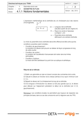 Directives techniques pour TRAM
Directives techniques pour TRAM
Directives techniques pour TRAM
Directives techniques pour TRAM section n° / page n°
Chapitre : 4. Géométrie de la voie 4.1 / 2
2
2
2
Section : 4.1
4.1
4.1
4.1 GEOMETRIE EN PLAN
GEOMETRIE EN PLAN
GEOMETRIE EN PLAN
GEOMETRIE EN PLAN
Article : 4.1.1
4.1.1
4.1.1
4.1.1 Notions fondamentales
Notions fondamentales
Notions fondamentales
Notions fondamentales Version : déc. 2013
D
D
D
DE
E
E
ET
T
T
TA
A
A
A
L’expression mathématique de la clothoïde est, en choisissant pour des raisons
d’homogénéité, a2
Lk = Longueur de la clothoïde
calculée à partir de son origine (m)
R = Rayon du cercle à l’abscisse
curviligne L (m)
a = Paramètre de la clothoïde
définissant une certaine clothoïde
Le choix du paramètre de la clothoïde devra être effectué de telle sorte que les
conditions suivantes soient remplies :
- Condition de gauchissement :
La transition du dévers doit pouvoir se réaliser de façon progressive le long
de cette courbe
- Condition de confort :
La variation de l’accélération transversale doit rester dans les limites
admissibles
- Condition d’optique :
Le tracé doit être satisfaisant du point de vue optique et esthétique.
Résumé de la méthode:
Résumé de la méthode:
Résumé de la méthode:
Résumé de la méthode:
1) Etablir une géométrie en plan en tenant compte des contraintes de la voirie.
2) Calculer le dévers en fonction de la vitesse admise et du rayon minimum (voir
3.1.4.).
3) Répartir le dévers de 0 à d linéairement le long de la clothoïde.
4) Si la longueur d'introduction du dévers Ld est plus grande que Lk, le dévers
peut débuter sur l'alignement précèdent le début de la clothoïde (voir 4.1.6.
gauchissement).
Remarque: Les conditions locales ne permettent pas toujours de respecter ces
principes de base; dans ce cas des compromis sont à négocier avec les TPG.
Lk ⋅ R = a2
=
1
C
 