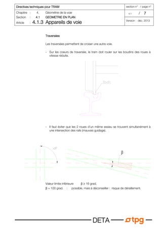 Directives techniques pour T
Directives techniques pour T
Directives techniques pour T
Directives techniques pour TRAM
RAM
RAM
RAM section n° / page n°
Chapitre : 4. Géométrie de la voie 4.1 / 7
7
7
7
Section : 4.1
4.1
4.1
4.1 GEOMETRIE EN PLAN
GEOMETRIE EN PLAN
GEOMETRIE EN PLAN
GEOMETRIE EN PLAN
Article : 4.1.3
4.1.3
4.1.3
4.1.3 Appareils de voie
Appareils de voie
Appareils de voie
Appareils de voie Version : déc. 2013
D
D
D
DE
E
E
ET
T
T
TA
A
A
A
T
T
T
Travers
ravers
ravers
raversées
ées
ées
ées
Les traversées permettent de croiser une autre voie.
- Sur les coeurs de traversée, le tram doit rouler sur les boudins des roues à
vitesse réduite.
- Il faut éviter que les 2 roues d'un même essieu se trouvent simultanément à
une intersection des rails (mauvais guidage).
Valeur limite inférieure β ≥ 16 grad.
β = 100 grad. : possible, mais à déconseiller : risque de déraillement.
 