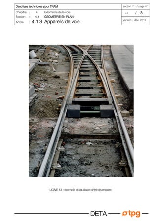 Directives techniques pour TRAM
Directives techniques pour TRAM
Directives techniques pour TRAM
Directives techniques pour TRAM section n° / page n°
Chapitre : 4. Géométrie de la voie 4.1 / 8
8
8
8
Section : 4.1
4.1
4.1
4.1 GEOMETRIE EN PLAN
GEOMETRIE EN PLAN
GEOMETRIE EN PLAN
GEOMETRIE EN PLAN
Article : 4.1.3
4.1.3
4.1.3
4.1.3 Appareils de voie
Appareils de voie
Appareils de voie
Appareils de voie Version : déc. 2013
D
D
D
DE
E
E
ET
T
T
TA
A
A
A
LIGNE 13 : exemple d'aiguillage cintré divergeant
 