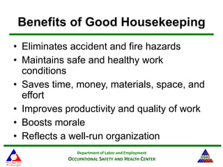 Department of Labor and Employment
OCCUPATIONAL SAFETY AND HEALTH CENTER
Benefits of Good Housekeeping
• Eliminates accident and fire hazards
• Maintains safe and healthy work
conditions
• Saves time, money, materials, space, and
effort
• Improves productivity and quality of work
• Boosts morale
• Reflects a well-run organization
 