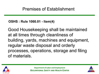 Department of Labor and Employment
OCCUPATIONAL SAFETY AND HEALTH CENTER
Premises of Establishment
Good Housekeeping shall be maintained
at all times through cleanliness of
building, yards, machines and equipment,
regular waste disposal and orderly
processes, operations, storage and filing
of materials.
OSHS : Rule 1060.01 - Item(4)
 