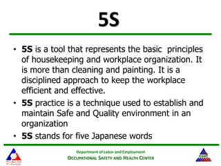 Department of Labor and Employment
OCCUPATIONAL SAFETY AND HEALTH CENTER
13
5S
• 5S is a tool that represents the basic principles
of housekeeping and workplace organization. It
is more than cleaning and painting. It is a
disciplined approach to keep the workplace
efficient and effective.
• 5S practice is a technique used to establish and
maintain Safe and Quality environment in an
organization
• 5S stands for five Japanese words
 