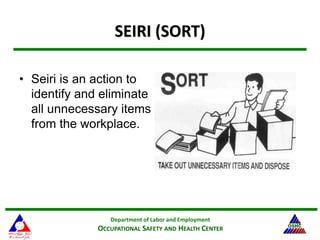 Department of Labor and Employment
OCCUPATIONAL SAFETY AND HEALTH CENTER
15
SEIRI (SORT)
• Seiri is an action to
identify and eliminate
all unnecessary items
from the workplace.
 