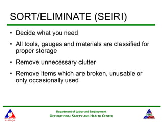 Department of Labor and Employment
OCCUPATIONAL SAFETY AND HEALTH CENTER
SORT/ELIMINATE (SEIRI)
• Decide what you need
• All tools, gauges and materials are classified for
proper storage
• Remove unnecessary clutter
• Remove items which are broken, unusable or
only occasionally used
 