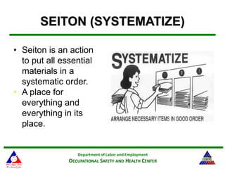 Department of Labor and Employment
OCCUPATIONAL SAFETY AND HEALTH CENTER
18
SEITON (SYSTEMATIZE)
• Seiton is an action
to put all essential
materials in a
systematic order.
• A place for
everything and
everything in its
place.
 