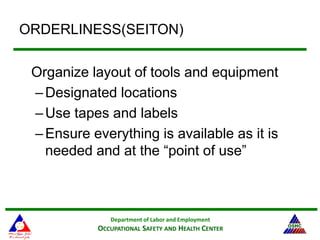 Department of Labor and Employment
OCCUPATIONAL SAFETY AND HEALTH CENTER
ORDERLINESS(SEITON)
Organize layout of tools and equipment
–Designated locations
–Use tapes and labels
–Ensure everything is available as it is
needed and at the “point of use”
 