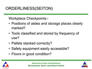Department of Labor and Employment
OCCUPATIONAL SAFETY AND HEALTH CENTER
ORDERLINESS(SEITON)
Workplace Checkpoints:-
• Positions of aisles and storage places clearly
marked?
• Tools classified and stored by frequency of
use?
• Pallets stacked correctly?
• Safety equipment easily accessible?
• Floors in good condition?
 