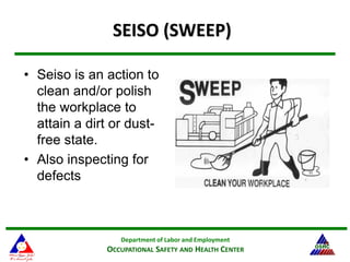 Department of Labor and Employment
OCCUPATIONAL SAFETY AND HEALTH CENTER
23
SEISO (SWEEP)
• Seiso is an action to
clean and/or polish
the workplace to
attain a dirt or dust-
free state.
• Also inspecting for
defects
 