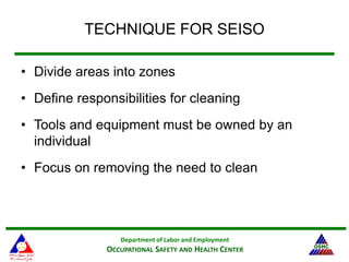 Department of Labor and Employment
OCCUPATIONAL SAFETY AND HEALTH CENTER
TECHNIQUE FOR SEISO
• Divide areas into zones
• Define responsibilities for cleaning
• Tools and equipment must be owned by an
individual
• Focus on removing the need to clean
 