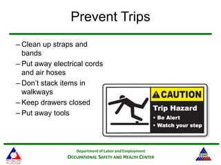 Department of Labor and Employment
OCCUPATIONAL SAFETY AND HEALTH CENTER
Prevent Trips
– Clean up straps and
bands
– Put away electrical cords
and air hoses
– Don’t stack items in
walkways
– Keep drawers closed
– Put away tools
 