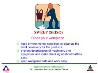 Department of Labor and Employment
OCCUPATIONAL SAFETY AND HEALTH CENTER
SWEEP (SEISO)
Clean your workplace
 keep environmental condition as clean as the
level necessary for the products
 prevent deterioration of machinery and
equipment and make checking of abnormalities
easy
 keep workplace safe and work easy
 