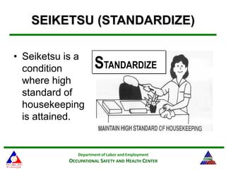 Department of Labor and Employment
OCCUPATIONAL SAFETY AND HEALTH CENTER 29
SEIKETSU (STANDARDIZE)
• Seiketsu is a
condition
where high
standard of
housekeeping
is attained.
STANDARDIZE
 