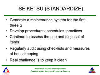 Department of Labor and Employment
OCCUPATIONAL SAFETY AND HEALTH CENTER
SEIKETSU (STANDARDIZE)
• Generate a maintenance system for the first
three S
• Develop procedures, schedules, practices
• Continue to assess the use and disposal of
items
• Regularly audit using checklists and measures
of housekeeping
• Real challenge is to keep it clean
 