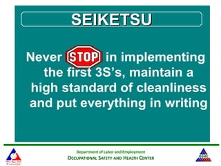 Department of Labor and Employment
OCCUPATIONAL SAFETY AND HEALTH CENTER
Never in implementing
the first 3S’s, maintain a
high standard of cleanliness
and put everything in writing
SEIKETSUSEIKETSU
 