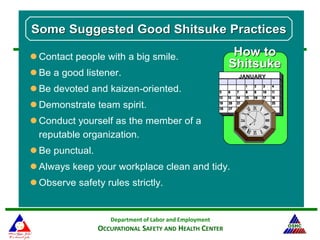 Department of Labor and Employment
OCCUPATIONAL SAFETY AND HEALTH CENTER
JANUARY
How toHow to
ShitsukeShitsuke
Some Suggested Good Shitsuke PracticesSome Suggested Good Shitsuke Practices
 Contact people with a big smile.
 Be a good listener.
 Be devoted and kaizen-oriented.
 Demonstrate team spirit.
 Conduct yourself as the member of a
reputable organization.
 Be punctual.
 Always keep your workplace clean and tidy.
 Observe safety rules strictly.
 