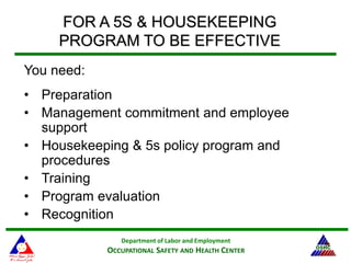 Department of Labor and Employment
OCCUPATIONAL SAFETY AND HEALTH CENTER
36
FOR A 5S & HOUSEKEEPING
PROGRAM TO BE EFFECTIVE
You need:
• Preparation
• Management commitment and employee
support
• Housekeeping & 5s policy program and
procedures
• Training
• Program evaluation
• Recognition
 
