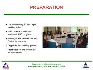 Department of Labor and Employment
OCCUPATIONAL SAFETY AND HEALTH CENTER
PREPARATION
 Understanding 5S concepts
and benefits
 Visit to a company with
successful 5S program
 Management commitment to
5S implementation
 Organize 5S working group
 Identification and training of
5S facilitators
 