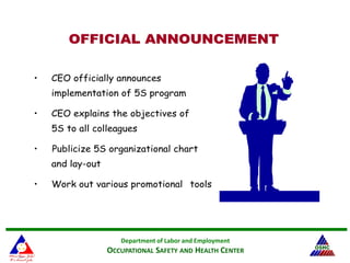 Department of Labor and Employment
OCCUPATIONAL SAFETY AND HEALTH CENTER
OFFICIAL ANNOUNCEMENTOFFICIAL ANNOUNCEMENT
• CEO officially announces
implementation of 5S program
• CEO explains the objectives of
5S to all colleagues
• Publicize 5S organizational chart
and lay-out
• Work out various promotional tools
 