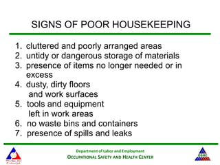 Department of Labor and Employment
OCCUPATIONAL SAFETY AND HEALTH CENTER
SIGNS OF POOR HOUSEKEEPING
1. cluttered and poorly arranged areas
2. untidy or dangerous storage of materials
3. presence of items no longer needed or in
excess
4. dusty, dirty floors
and work surfaces
5. tools and equipment
left in work areas
6. no waste bins and containers
7. presence of spills and leaks
 