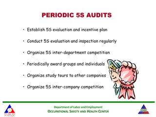 Department of Labor and Employment
OCCUPATIONAL SAFETY AND HEALTH CENTER
PERIODIC 5S AUDITSPERIODIC 5S AUDITS
• Establish 5S evaluation and incentive plan
• Conduct 5S evaluation and inspection regularly
• Organize 5S inter-department competition
• Periodically award groups and individuals
• Organize study tours to other companies
• Organize 5S inter-company competition
 