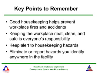Department of Labor and Employment
OCCUPATIONAL SAFETY AND HEALTH CENTER
Key Points to Remember
• Good housekeeping helps prevent
workplace fires and accidents
• Keeping the workplace neat, clean, and
safe is everyone’s responsibility
• Keep alert to housekeeping hazards
• Eliminate or report hazards you identify
anywhere in the facility
 