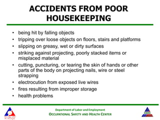 Department of Labor and Employment
OCCUPATIONAL SAFETY AND HEALTH CENTER
ACCIDENTS FROM POOR
HOUSEKEEPING
• being hit by falling objects
• tripping over loose objects on floors, stairs and platforms
• slipping on greasy, wet or dirty surfaces
• striking against projecting, poorly stacked items or
misplaced material
• cutting, puncturing, or tearing the skin of hands or other
parts of the body on projecting nails, wire or steel
strapping
• electrocution from exposed live wires
• fires resulting from improper storage
• health problems
 