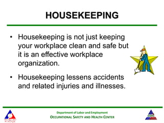 Department of Labor and Employment
OCCUPATIONAL SAFETY AND HEALTH CENTER
9
HOUSEKEEPING
• Housekeeping is not just keeping
your workplace clean and safe but
it is an effective workplace
organization.
• Housekeeping lessens accidents
and related injuries and illnesses.
 
