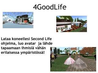 4GoodLife



Lataa koneellesi Second Life
ohjelma, luo avatar ja lähde
tapaamaan ihmisiä vähän
erilaisessa ympäristössä!
 