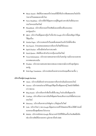  Music Search : ดัชนีค้นหาเพลงหรือว่าดนตรีที่มีให้บริการฟังเพลงออนไลน์หรือ
ว่าดาวน์โหลดเพลงจากทั่วโลก
 News Headlines : บริการที่ทาให้คุณสารารถรู้ข้อมูลข่าวสารทันในที่ส่งมาจาก
รอบโลกแบบเรียลไทม์
 PhoneBook : บริการค้นหาเบอร์โทรศัพท์และเลขที่บนท้องถนนของ
สหรัฐอเมริกา
 Q&A : บริการใหม่ที่คุณอยากรู้อะไรเกี่ยวกับ Google บริการนี้ตอบปัญหาให้คุณ
ได้ทุกเรื่อง
 Similar Pages : บริการแสดงหน้าเว็บเพจที่แสดงผลในหน้าเว็บที่เกี่ยวข้อง
 Site Search : กาหนดขอบเขตของการค้นหาเว็บไซต์ให้แคบลง
 Spell Checker : เครื่องมือช่วยในการสะกดคา
 Stock Quotes : ดัชนีค้นหาสาหรับราคาหุ้นแบบเรียลไทม์
 Travel Information : บริการตรวจสอบสายการบินในสหรัฐ รวมถึงรายงานสภาพ
อากาศของสนามบิน
 Weather : บริการตรวจสอบสภาพอากาศและการพยากรณ์อากาศในทุกรัฐของ
สหรัฐ
 Web Page Translation : บริการแปลหน้าเอกสารภาษาอังกฤษเป็นภาษาอื่น ๆ
บริการในกลุ่ม Google Services
 Alerts : บริการแจ้งเตือนข่าวสารและผลการค้นหาผ่านอีเมล์แบบออนไลน์
 Answer : บริการตอบคาถามให้กับคุณได้ทุกเรื่องที่คุณอยากรู้ โดยนักวิจัยชื่อดัง
กว่า 500 คน
 Blog Search : บริการค้นหาหัวข้อเรื่องที่เป็น Blog ในประเด็นที่คุณสนใจ
 Catalogs : บริการค้นหารายการสินค้าที่คุณสนใจและต้องการจะสั่งซื้อผ่านระบบ
ออนไลน์
 Directory : บริการค้นหาสาระสาคัญต่าง ๆ ที่อยู่บนเว็บไซต์
 Labs : บริการใหม่ ๆ ของ Google ที่คุณสามารถเข้าไปทดสอบใช้งานได้ฟรี ก่อนที่
จะออกมาเป็นชุดเต็มของโปรแกรม
 Mobile : บริการหลักของ Google ที่สามารถนาไปใช้ได้กับเครื่องโทรศัพท์มือถือ
เช่น บริการดัชนีค้นหาเอกสาร รูปภาพ หรือส่ง SMS
 