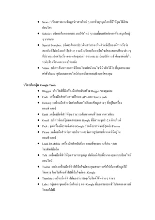  News : บริการรายงานข้อมูลข่าวสารใหม่ ๆ จากทั่วทุกมุมโลกที่มีให้คุณได้อ่าน
ก่อนใคร
 Scholar : บริการค้นหาเอกสารงานวิจัยใหม่ ๆ รวมทั้งบทคัดย่อจากห้องสมุดใหญ่
ๆ มากมาย
 Special Searches : บริการค้นหาประเด็นสาธารณะในส่วนที่เป็นองค์กร หรือว่า
สถาบันที่ไม่หวังผลกาไรต่างๆ รวมถึงบริการค้นหาเว็บไซต์ของสถานศึกษาต่าง ๆ
ที่มีรายละเอียดในเรื่องของหลักสูตรการสอนและระเบียบวิธีการเข้าศึกษาต่อทั้งใน
ระดับโรงเรียนและมหาวิทยาลัย
 Video : บริการค้นหารายการทีวีทางโทรทัศน์ เกมโชว์ มิวสิควิดีโอ ที่คุณสามารถ
เช่าชั่วโมงมาดูกันแบบออนไลน์ผ่านหน้าจอคอมพิวเตอร์ของคุณ
บริการในกลุ่ม Google Tools
 Blogger : เว็บไซต์ที่มีเครื่องมือสาหรับสร้าง Blogger ของคุณเอง
 Code : เครื่องมือสาหรับดาวน์โหลด APls และ Source code
 Desktop : เครื่องมือสาหรับช่วยค้นหาไฟล์และข้อมูลต่าง ๆ ที่อยู่ในเครื่อง
คอมพิวเตอร์
 Earth : เครื่องมือที่ทาให้คุณสามารถค้นหาแผนที่โลกจากดาวเทียม
 Gmail : บริการอีเมล์รุ่นทดสอบของ Google ที่มีความจุกว่า 2.6 กิกะไบต์
 Pack : ชุดเครื่องมือรวมฮิตของ Google รวมถึงบราวเซอร์สุดเก่ง Firetox
 Picasa : เครื่องมือสาหรับการบริหารและจัดการรูปภาพทั้งหมดที่มีอยู่ใน
คอมพิวเตอร์
 LocalforMobile:เครื่องมือสาหรับค้นหาแผนที่ของสถานที่ต่างๆบน
โทรศัพท์มือถือ
 Talk : เครื่องมือที่ทาให้คุณสามารถพูดคุย ส่งอีเมล์ กับเพื่อนของคุณแบบเรียลไทม์
ออนไลน์
 Toobar : กล่องเครื่องมือที่ทาให้เว็บไซต์ของคุณสามารถเข้าไปค้นหาข้อมูลได้
โดยตรง โดยไม่ต้องเข้าไปที่เว็บไซต์ของ Google
 Translate : เครื่องมือที่ทาให้คุณสามารถดูเว็บไซต์ได้หลาย ๆ ภาษา
 Labs : กลุ่มของชุดเครื่องมือใหม่ ๆ ของ Google ที่คุณสามารถเข้าไปทดลองดาวน์
โหลดได้ฟรี
 